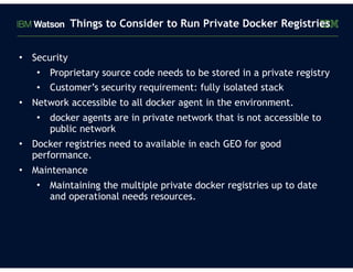 • Security
• Proprietary source code needs to be stored in a private registry
• Customer’s security requirement: fully isolated stack
• Network accessible to all docker agent in the environment.
• docker agents are in private network that is not accessible to
public network
• Docker registries need to available in each GEO for good
performance.
• Maintenance
• Maintaining the multiple private docker registries up to date
and operational needs resources.
Things to Consider to Run Private Docker Registries
 