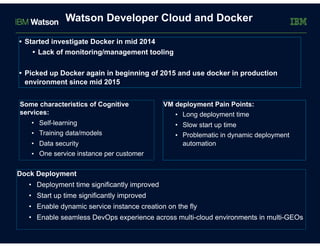 Watson Developer Cloud and Docker
• Started investigate Docker in mid 2014
• Lack of monitoring/management tooling
• Picked up Docker again in beginning of 2015 and use docker in production
environment since mid 2015
Some characteristics of Cognitive
services:
• Self-learning
• Training data/models
• Data security
• One service instance per customer
Dock Deployment
• Deployment time significantly improved
• Start up time significantly improved
• Enable dynamic service instance creation on the fly
• Enable seamless DevOps experience across multi-cloud environments in multi-GEOs
VM deployment Pain Points:
• Long deployment time
• Slow start up time
• Problematic in dynamic deployment
automation
 