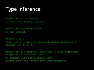 Type Inference
scala> val x = "Sunday"
x: java.lang.String = Sunday

scala> def x(n:Int) = n*3
x: (n: Int)Int

scala> 1 to 5
res2: scala.collection.immutable.Range.Inclusive =
Range(1, 2, 3, 4, 5)

scala> def x = if(true) Left("Yes!") else Right(new
Exception("Didn’t work out!"))
x: Product with Serializable with
Either[java.lang.String,java.lang.Exception]
 