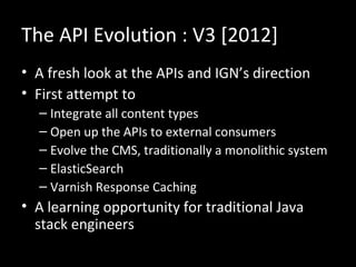 The API Evolution : V3 [2012]
• A fresh look at the APIs and IGN’s direction
• First attempt to
  – Integrate all content types
  – Open up the APIs to external consumers
  – Evolve the CMS, traditionally a monolithic system
  – ElasticSearch
  – Varnish Response Caching
• A learning opportunity for traditional Java
  stack engineers
 