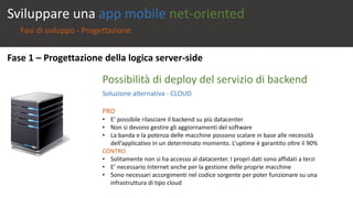Sviluppare una app mobile net-oriented 
Fasi di sviluppo - Progettazione 
Fase 1 – Progettazione della logica server-side 
Possibilità di deploy del servizio di backend 
Soluzione alternativa - CLOUD 
PRO 
• E’ possibile rilasciare il backend su più datacenter 
• Non si devono gestire gli aggiornamenti del software 
• La banda e la potenza delle macchine possono scalare in base alle necessità 
dell’applicativo in un determinato momento. L’uptime è garantito oltre il 90% 
CONTRO 
• Solitamente non si ha accesso al datacenter. I propri dati sono affidati a terzi 
• E’ necessario Internet anche per la gestione delle proprie macchine 
• Sono necessari accorgimenti nel codice sorgente per poter funzionare su una 
infrastruttura di tipo cloud 
 