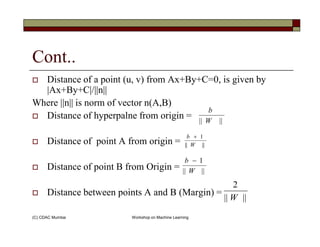 Cont..
Distance of a point (u, v) from Ax+By+C=0, is given by
|Ax+By+C|/||n||
Where ||n|| is norm of vector n(A,B)
Distance of hyperpalne from origin = |||| W
b
(C) CDAC Mumbai Workshop on Machine Learning
Distance of point A from origin =
Distance of point B from Origin =
Distance between points A and B (Margin) =
|||| W
||||
1
W
b +
||||
1
W
b −
||||
2
W
 