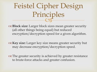 
 Block size: Larger block sizes mean greater security
(all other things being equal) but reduced
encryption/decryption speed for a given algorithm.
 Key size: Larger key size means greater security but
may decrease encryption/decryption speed.
 The greater security is achieved by greater resistance
to brute-force attacks and greater confusion.
Feistel Cipher Design
Principles
 