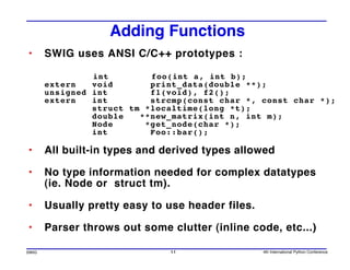Adding Functions
•      SWIG uses ANSI C/C++ prototypes :

                int        foo(int a, int b);
       extern   void       print_data(double **);
       unsigned int        f1(void), f2();
       extern   int        strcmp(const char *, const char *);
                struct tm *localtime(long *t);
                double   **new_matrix(int n, int m);
                Node      *get_node(char *);
                int        Foo::bar();

•      All built-in types and derived types allowed

•      No type information needed for complex datatypes
       (ie. Node or struct tm).

•      Usually pretty easy to use header files.

•      Parser throws out some clutter (inline code, etc...)

SWIG                           11                 4th International Python Conference
 