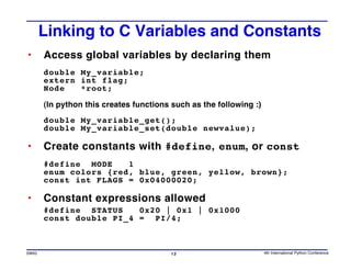 Linking to C Variables and Constants
•      Access global variables by declaring them
       double My_variable;
       extern int flag;
       Node   *root;

       (In python this creates functions such as the following :)
       double My_variable_get();
       double My_variable_set(double newvalue);

•      Create constants with #define, enum, or const
       #define MODE    1
       enum colors {red, blue, green, yellow, brown};
       const int FLAGS = 0x04000020;

•      Constant expressions allowed
       #define STATUS    0x20 | 0x1 | 0x1000
       const double PI_4 = PI/4;



SWIG                                     12                         4th International Python Conference
 