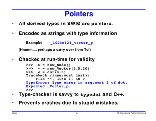 Pointers
•      All derived types in SWIG are pointers.

•      Encoded as strings with type information
          Example:      _1008e124_Vector_p

       (Hmmm.... perhaps a carry over from Tcl)

•      Checked at run-time for validity
          >>> n = new_Node()
          >>> v = new_Vector(3,5,10)
          >>> d = dot(v,n)
          Traceback (innermost last):
              File “”, line 1, in ?
          TypeError: Type error in argument 2 of dot.
          Expected _Vector_p.
          >>>
•      Type-checker is savvy to typedef and C++.
•      Prevents crashes due to stupid mistakes.
SWIG                                  13          4th International Python Conference
 