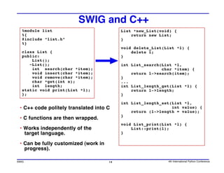 SWIG and C++
  %module list                             List *new_List(void) {
  %{                                           return new List;
  #include “list.h”                        }
  %}
                                           void delete_List(List *l) {
  class List {                                 delete l;
  public:                                  }
      List();
     ~List();                              int List_search(List *l,
      int search(char *item);                              char *item) {
      void insert(char *item);                 return l->search(item);
      void remove(char *item);             }
      char *get(int n);                    ...
      int length;                          int List_length_get(List *l) {
  static void print(List *l);                  return l->length;
  };                                       }

                                           int List_length_set(List *l,
 • C++ code politely translated into C                         int value) {
                                               return (l->length = value);
                                           }
 • C functions are then wrapped.
                                           void List_print(List *l) {
 • Works independently of the                  List::print(l);
   target language.                        }

 • Can be fully customized (work in
   progress).

SWIG                                  14                     4th International Python Conference
 