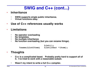SWIG and C++ (cont...)
•      Inheritance
       •   SWIG supports single public inheritance.
       •   Virtual functions okay.

•      Use of C++ references usually works

•      Limitations
       •   No operator overloading
       •   No templates.
       •   No multiple inheritance
       •   No function overloading (but you can rename things).

                                        List();
               %name(ListItem)          List(char *item);

•      Thoughts
       •   C++ is a complicated beast. Probably pretty hard to support all of
           it. I’ve tried to work with a reasonable subset.

       •   Wasn’t my intent to write a full C++ compiler.
SWIG                                    15                     4th International Python Conference
 