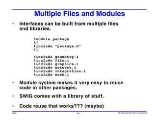 Multiple Files and Modules
•      Interfaces can be built from multiple files
       and libraries.

             %module package
             %{
             #include “package.h”
             %}

             %include   geometry.i
             %include   file.i
             %include   graphics.i
             %include   network.i
             %include   integration.i
             %include   mesh.i

•      Module system makes it very easy to reuse
       code in other packages.
•      SWIG comes with a library of stuff.

•      Code reuse that works??? (maybe)
SWIG                             16              4th International Python Conference
 