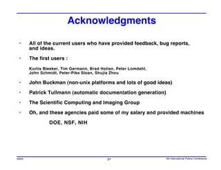 Acknowledgments

 •     All of the current users who have provided feedback, bug reports,
       and ideas.

 •     The first users :

       Kurtis Bleeker, Tim Germann, Brad Holian, Peter Lomdahl,
       John Schmidt, Peter-Pike Sloan, Shujia Zhou

 •     John Buckman (non-unix platforms and lots of good ideas)

 •     Patrick Tullmann (automatic documentation generation)

 •     The Scientific Computing and Imaging Group

 •     Oh, and these agencies paid some of my salary and provided machines

                DOE, NSF, NIH




SWIG                                        27                    4th International Python Conference
 