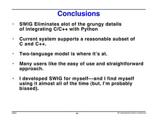 Conclusions
•      SWIG Eliminates alot of the grungy details
       of integrating C/C++ with Python

•      Current system supports a reasonable subset of
       C and C++.

•      Two-language model is where it’s at.

•      Many users like the easy of use and straightforward
       approach.

•      I developed SWIG for myself---and I find myself
       using it almost all of the time (but, I’m probably
       biased).




SWIG                           26                4th International Python Conference
 