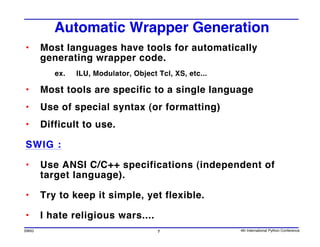 Automatic Wrapper Generation
•      Most languages have tools for automatically
       generating wrapper code.
          ex.   ILU, Modulator, Object Tcl, XS, etc...

•      Most tools are specific to a single language
•      Use of special syntax (or formatting)
•      Difficult to use.

SWIG :

•      Use ANSI C/C++ specifications (independent of
       target language).

•      Try to keep it simple, yet flexible.

•      I hate religious wars....
SWIG                                   7                 4th International Python Conference
 