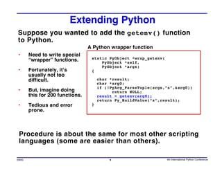 Extending Python
Suppose you wanted to add the getenv() function
to Python.
                                 A Python wrapper function
•      Need to write special
                                  static PyObject *wrap_getenv(
       “wrapper” functions.           PyObject *self,
                                      PyObject *args)
•      Fortunately, it’s          {
       usually not too
       difficult.                     char *result;
                                      char *arg0;
                                      if (!PyArg_ParseTuple(args,”s”,&arg0))
•      But, imagine doing                   return NULL;
       this for 200 functions.        result = getenv(arg0);
                                      return Py_BuildValue(“s”,result);
•      Tedious and error          }
       prone.



 Procedure is about the same for most other scripting
 languages (some are easier than others).

SWIG                                       6                      4th International Python Conference
 