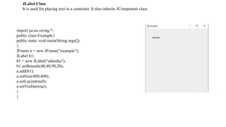 JLabel Class
It is used for placing text in a container. It also inherits JComponent class.
import javax.swing.*;
public class Example{
public static void main(String args[])
{
JFrame a = new JFrame("example");
JLabel b1;
b1 = new JLabel("edureka");
b1.setBounds(40,40,90,20);
a.add(b1);
a.setSize(400,400);
a.setLayout(null);
a.setVisible(true);
}
}
 
