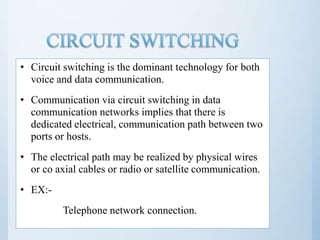 • Circuit switching is the dominant technology for both
voice and data communication.
• Communication via circuit switching in data
communication networks implies that there is
dedicated electrical, communication path between two
ports or hosts.
• The electrical path may be realized by physical wires
or co axial cables or radio or satellite communication.
• EX:-
Telephone network connection.
 