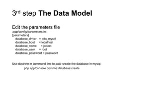 3rd step The Data Model
Edit the parameters file
;app/config/parameters.ini
[parameters]
  database_driver = pdo_mysql
  database_host = localhost
  database_name = jobeet
  database_user = root
  database_password = password


Use doctrine in command line to auto-create the database in mysql:
        php app/console doctrine:database:create
 