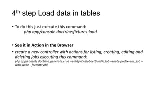 4th step Load data in tables
• To do this just execute this command:
      php app/console doctrine:fixtures:load

• See it in Action in the Browser
• create a new controller with actions for listing, creating, editing and
  deleting jobs executing this command:
 php app/console doctrine:generate:crud --entity=EnsJobeetBundle:Job --route-prefix=ens_job --
 with-write --format=yml
 