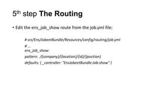 5th step The Routing
• Edit the ens_job_show route from the job.yml file:

      # src/Ens/JobeetBundle/Resources/config/routing/job.yml
      # ...
      ens_job_show:
      pattern: /{company}/{location}/{id}/{position}
      defaults: { _controller: "EnsJobeetBundle:Job:show" }
 