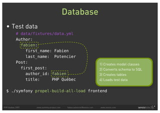 Database
  • Test data
           # data/fixtures/data.yml
           Author:
             fabien:
               first_name: Fabien
               last_name: Potencier
           Post:                                                            1) Creates model classes
             first_post:                                                    2) Converts schema to SQL
               author_id: fabien                                            3) Creates tables
               title:     PHP Québec                                        4) Loads test data


  $ ./symfony propel-build-all-load frontend



PHP Quebec 2007    www.symfony-project.com    fabien.potencier@sensio.com   www.sensio.com
 