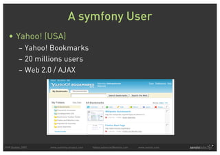 A symfony User
  • Yahoo! (USA)
         – Yahoo! Bookmarks
         – 20 millions users
         – Web 2.0 / AJAX




PHP Quebec 2007   www.symfony-project.com   fabien.potencier@sensio.com   www.sensio.com
 