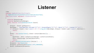 Listener
<?php
namespace AppBundleSecurityFirewall;
use AppBundleSecurityAuthenticationTokenWsseUserToken;
class WsseListener implements ListenerInterface
{
protected $tokenStorage;
protected $authenticationManager;
public function handle(GetResponseEvent $event)
{
$request = $event->getRequest();
$wsseRegex = '/UsernameToken Username="([^"]+)", PasswordDigest="([^"]+)", Nonce="([^"]+)", Created="([^"]+)"/';
if (!$request->headers->has('x-wsse') || 1 !== preg_match($wsseRegex, $request->headers->get('x-wsse'), $matches)) {
return;
}
$token = new WsseUserToken(); $token->setUser($matches[1]); ...
try {
$authToken = $this->authenticationManager->authenticate($token);
$this->tokenStorage->setToken($authToken);
return;
} catch (AuthenticationException $failed) { ... }
$response = new Response();
$response->setStatusCode(Response::HTTP_FORBIDDEN);
$event->setResponse($response);
}
}
 