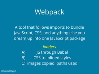 @weaverryan
Webpack
A tool that follows imports to bundle
JavaScript, CSS, and anything else you
dream up into one JavaScript package
loaders
A) JS through Babel
B) CSS to inlined styles
C) images copied, paths used
 