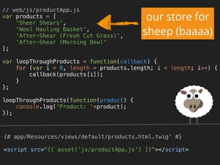 // web/js/productApp.js 
var products = [ 
'Sheer Shears', 
'Wool Hauling Basket', 
'After-Shear (Fresh Cut Grass)', 
'After-Shear (Morning Dew)' 
]; 
 
var loopThroughProducts = function(callback) { 
for (var i = 0, length = products.length; i < length; i++) { 
callback(products[i]); 
} 
}; 
 
loopThroughProducts(function(product) { 
console.log('Product: '+product); 
});
{# app/Resources/views/default/products.html.twig' #}
<script src="{{ asset('js/productApp.js') }}"></script>
our store for
sheep (baaaa)
 