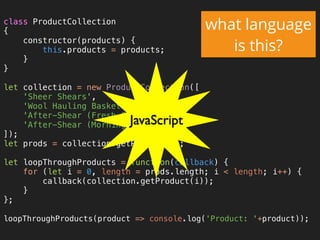 class ProductCollection 
{ 
constructor(products) { 
this.products = products; 
} 
} 
 
let collection = new ProductCollection([ 
'Sheer Shears', 
'Wool Hauling Basket', 
'After-Shear (Fresh Cut Grass)', 
'After-Shear (Morning Dew)', 
]); 
let prods = collection.getProducts(); 
 
let loopThroughProducts = function(callback) { 
for (let i = 0, length = prods.length; i < length; i++) { 
callback(collection.getProduct(i)); 
} 
}; 
 
loopThroughProducts(product => console.log('Product: '+product));
what language
is this?
JavaScript
 