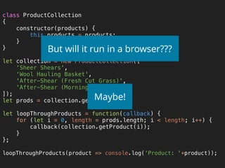 class ProductCollection 
{ 
constructor(products) { 
this.products = products; 
} 
} 
 
let collection = new ProductCollection([ 
'Sheer Shears', 
'Wool Hauling Basket', 
'After-Shear (Fresh Cut Grass)', 
'After-Shear (Morning Dew)', 
]); 
let prods = collection.getProducts(); 
 
let loopThroughProducts = function(callback) { 
for (let i = 0, length = prods.length; i < length; i++) { 
callback(collection.getProduct(i)); 
} 
}; 
 
loopThroughProducts(product => console.log('Product: '+product));
But will it run in a browser???
Maybe!
 