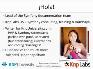 > Lead of the Symfony documentation team 
> KnpLabs US - Symfony consulting, training & kumbaya
> Writer for KnpUniversity.com:
PHP & Symfony screencasts
packed with puns, unrelated
(but entertaining) illustrations
and coding challenges!
> Husband of the much more
talented @leannapelham
knpuniversity.com
twitter.com/weaverryan
¡Hola!
 
