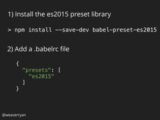 1) Install the es2015 preset library
2) Add a .babelrc ﬁle
> npm install --save-dev babel-preset-es2015
{ 
"presets": [ 
"es2015" 
] 
}
@weaverryan
 