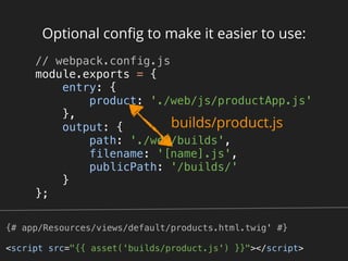 Optional conﬁg to make it easier to use:
// webpack.config.js 
module.exports = { 
entry: { 
product: './web/js/productApp.js' 
}, 
output: { 
path: './web/builds', 
filename: '[name].js', 
publicPath: '/builds/' 
} 
}; 
builds/product.js
{# app/Resources/views/default/products.html.twig' #}
<script src="{{ asset('builds/product.js') }}"></script>
 