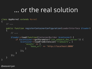 class AppKernel extends Kernel 
{ 
// ... 
 
public function registerContainerConfiguration(LoaderInterface $loader) 
{ 
// ... 
 
$loader->load(function(ContainerBuilder $container) { 
if ($container->getParameter('use_webpack_dev_server')) { 
$container->loadFromExtension('framework', [ 
'assets' => [ 
'base_url' => 'http://localhost:8080' 
] 
]); 
} 
}); 
} 
}
… or the real solution
@weaverryan
 