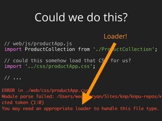 Could we do this?
// web/js/productApp.js 
import ProductCollection from './ProductCollection'; 
 
// could this somehow load that CSS for us? 
import '../css/productApp.css'; 
 
// ...
Loader!
 