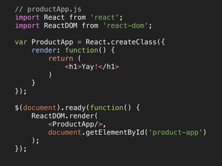 // productApp.js 
import React from 'react'; 
import ReactDOM from 'react-dom'; 
 
var ProductApp = React.createClass({ 
render: function() { 
return ( 
<h1>Yay!</h1> 
) 
} 
}); 
 
$(document).ready(function() { 
ReactDOM.render( 
<ProductApp/>, 
document.getElementById('product-app') 
); 
}); 
 