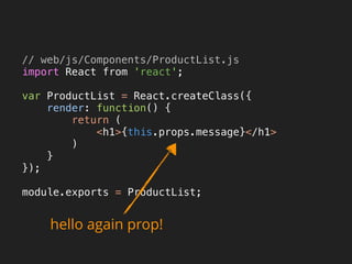 // web/js/Components/ProductList.js 
import React from 'react'; 
 
var ProductList = React.createClass({ 
render: function() { 
return ( 
<h1>{this.props.message}</h1> 
) 
} 
}); 
 
module.exports = ProductList; 
hello again prop!
 