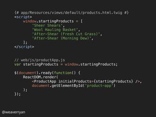 @weaverryan
{# app/Resources/views/default/products.html.twig #} 
<script> 
window.startingProducts = [ 
'Sheer Shears', 
'Wool Hauling Basket', 
'After-Shear (Fresh Cut Grass)', 
'After-Shear (Morning Dew)', 
]; 
</script>
// web/js/productApp.js 
var startingProducts = window.startingProducts; 
 
$(document).ready(function() { 
ReactDOM.render( 
<ProductApp initialProducts={startingProducts} />, 
document.getElementById('product-app') 
); 
});
 