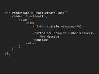 var ProductApp = React.createClass({ 
render: function() { 
return ( 
<div> 
<h1>{this.state.message}</h1>
<button onClick={this.handleClick}> 
New Message 
</button> 
</div> 
) 
} 
});
 