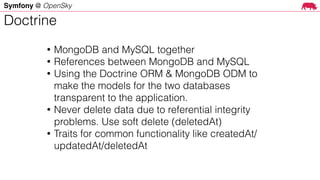 Symfony @ OpenSky
• MongoDB and MySQL together
• References between MongoDB and MySQL
• Using the Doctrine ORM & MongoDB ODM to
make the models for the two databases
transparent to the application.
• Never delete data due to referential integrity
problems. Use soft delete (deletedAt)
• Traits for common functionality like createdAt/
updatedAt/deletedAt
Doctrine
 