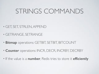 STRINGS COMMANDS 
• GET, SET, STRLEN, APPEND 
• GETRANGE, SETRANGE 
• Bitmap operations: GETBIT, SETBIT, BITCOUNT 
• Counter operations: INCR, DECR, INCRBY, DECRBY 
• If the value is a number, Redis tries to store it efficiently 
 
