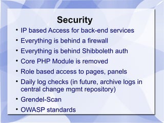 Security

IP based Access for back-end services

Everything is behind a firewall

Everything is behind Shibboleth auth

Core PHP Module is removed

Role based access to pages, panels

Daily log checks (in future, archive logs in
central change mgmt repository)

Grendel-Scan

OWASP standards
 