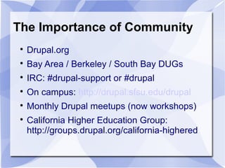 The Importance of Community

Drupal.org

Bay Area / Berkeley / South Bay DUGs

IRC: #drupal-support or #drupal

On campus: http://drupal.sfsu.edu/drupal

Monthly Drupal meetups (now workshops)

California Higher Education Group:
http://groups.drupal.org/california-highered
 
