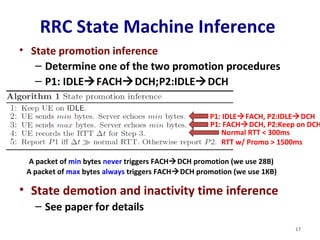 RRC State Machine Inference 
• State promotion inference 
– Determine one of the two promotion procedures 
– P1: IDLEFACHDCH;P2:IDLEDCH 
A packet of min bytes never triggers FACHDCH promotion (we use 28B) 
A packet of max bytes always triggers FACHDCH promotion (we use 1KB) 
• State demotion and inactivity time inference 
– See paper for details 
P1: IDLEFACH, P2:IDLEDCH 
P1: FACHDCH, P2:Keep on DCH 
Normal RTT < 300ms 
RTT w/ Promo > 1500ms 
17 
 
