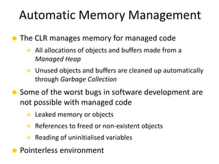Automatic Memory Management 
 The CLR manages memory for managed code 
 All allocations of objects and buffers made from a 
Managed Heap 
 Unused objects and buffers are cleaned up automatically 
through Garbage Collection 
 Some of the worst bugs in software development are 
not possible with managed code 
 Leaked memory or objects 
 References to freed or non-existent objects 
 Reading of uninitialised variables 
 Pointerless environment 
 