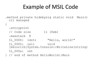 Example of MSIL Code 
.method private hidebysig static void Main() 
cil managed 
{ 
.entrypoint 
// Code size 11 (0xb) 
.maxstack 8 
IL_0000: ldstr "Hello, world!" 
IL_0005: call void 
[mscorlib]System.Console::WriteLine(string) 
IL_000a: ret 
} // end of method HelloWorld::Main 
 