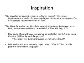 Inspiration
“The speed of the current system is so low as to render the current
implementation useless for anything beyond demonstration purposes.” –
ActiveState’s report on Python for .NET
“The CLI is, by design, not friendly to dynamic languages. Prototypes were
built, but ran way too slowly.” – Jon Udell, InfoWorld, Aug. 2003
• How could Microsoft have screwed up so badly that the CLR is far worse
than the JVM for dynamic languages?
– Jython shows that dynamic languages can run well on the JVM
• I decided to write a short pithy paper called, “Why .NET is a terrible
platform for dynamic languages”
 