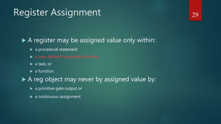 Register Assignment
 A register may be assigned value only within:
 a procedural statement
 a user-defined sequential primitive
 a task, or
 a function.
 A reg object may never by assigned value by:
 a primitive gate output or
 a continuous assignment
29
 