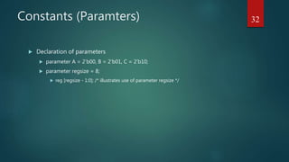 Constants (Paramters)
 Declaration of parameters
 parameter A = 2’b00, B = 2’b01, C = 2’b10;
 parameter regsize = 8;
 reg [regsize - 1:0]; /* illustrates use of parameter regsize */
32
 
