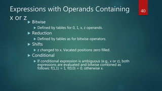 Expressions with Operands Containing
x or z Bitwise
 Defined by tables for 0, 1, x, z operands.
 Reduction
 Defined by tables as for bitwise operators.
 Shifts
 z changed to x. Vacated positions zero filled.
 Conditional
 If conditional expression is ambiguous (e.g., x or z), both
expressions are evaluated and bitwise combined as
follows: f(1,1) = 1, f(0,0) = 0, otherwise x.
40
 
