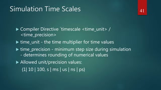 Simulation Time Scales
 Compiler Directive `timescale <time_unit> /
<time_precision>
 time_unit - the time multiplier for time values
 time_precision - minimum step size during simulation
- determines rounding of numerical values
 Allowed unit/precision values:
{1| 10 | 100, s | ms | us | ns | ps}
41
 